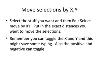 Move selections by X,Y
• Select the stuff you want and then Edit Select
  move by XY Put in the exact distances you
  want to move the selections.
• Remember you can toggle the X and Y and this
  might save some typing. Also the positive and
  negative can toggle.
 