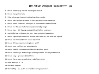 10+ Altium Designer Productivity Tips
1. How to walk through the nets in a design to check it.
2. How to manage layer sets
3. Using net name prefixes on nets to set up classes quickly.
4. How to use schematic net names to ease class definition for rules setup.
5. How to get the total match net lengths on extended nets in a few seconds.
6. How to find that last small unconnected net on a big design.
7. How to place a drill drawing stack up table with all the parameters
8. Method for how to close out test point usage errors on a large design.
9. How to tag team placement with multiple users when your not all on SVN together.
10. How to use unions and rooms to ease placement
11. How to delete a one or more long traces quickly
12. How to move stuff from one layer to another
13. How to tile your schematics and board into two panes quickly
14. How to use the layer stack manager to show placement and test point keepouts
15. How to bring a spreadsheet into Altium.
16. How to change layer names to keep track of them better
17. Move selections by X,Y
18. Edit Move Polygons
19. Microsoft tip - Use Alt-Tab to switch between open windows.
 