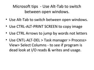 Microsoft tips - Use Alt-Tab to switch
          between open windows.
• Use Alt-Tab to switch between open windows.
• Use CTRL-ALT-PRINT SCREEN to copy image
• Use CTRL Arrows to jump by words not letters
• Use CNTL-ALT-DEL > Task manager > Process>
  View> Select Columns - to see if program is
  dead look at I/O reads & writes and usage.
 