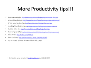 More Productivity tips!!!
•   Altium Learning Guides: http://www.altium.com/community/learning-guides/en/learning-guides_home.cfm#

•   Scripts in Altium Designer: http://www.altium.com/files/pdfs/Increaseyourproductivity.pdf

•   52 Time Saving Windows Tips: http://vitamincm.com/windows-shortcuts-tips/

•   Johns Blog Altium Designer tips: http://www.johnstowers.co.nz/blog/index.php/reference/altium-designer-tips/

•   Blackstick Altium Tips: http://www.blackstick.co.uk/blog/?tag=altium-tips

•   Bluechip Highspeed Tips: http://fplreflib.findlay.co.uk/articles/37941/HiSpeedDesignTutorialforAltiumDesigner_long.pdf

•   Altium Twitter: http://twitter.com/#!/altium

•   Altium Live Videos: http://altiumvideos.live.altium.com/#Detail/1026

•   Click on a button you never did before and see what it does!




      Carl Schattke can be contacted at carl@schattke.org or at 888-204-3704
 