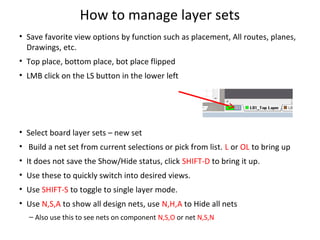 How to manage layer sets
• Save favorite view options by function such as placement, All routes, planes,
  Drawings, etc.
• Top place, bottom place, bot place flipped
• LMB click on the LS button in the lower left




• Select board layer sets – new set
• Build a net set from current selections or pick from list. L or OL to bring up
• It does not save the Show/Hide status, click SHIFT-D to bring it up.
• Use these to quickly switch into desired views.
• Use SHIFT-S to toggle to single layer mode.
• Use N,S,A to show all design nets, use N,H,A to Hide all nets
  – Also use this to see nets on component N,S,O or net N,S,N
 