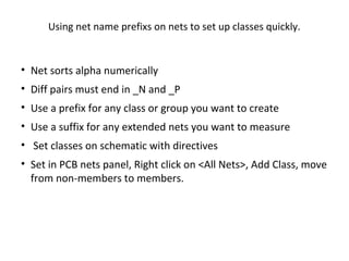 Using net name prefixs on nets to set up classes quickly.


• Net sorts alpha numerically
• Diff pairs must end in _N and _P
• Use a prefix for any class or group you want to create
• Use a suffix for any extended nets you want to measure
• Set classes on schematic with directives
• Set in PCB nets panel, Right click on <All Nets>, Add Class, move
  from non-members to members.
 
