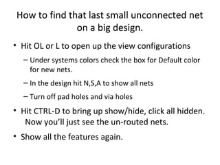 How to find that last small unconnected net
              on a big design.
• Hit OL or L to open up the view configurations
  – Under systems colors check the box for Default color
    for new nets.
  – In the design hit N,S,A to show all nets
  – Turn off pad holes and via holes
• Hit CTRL-D to bring up show/hide, click all hidden.
   Now you’ll just see the un-routed nets.
• Show all the features again.
 