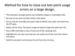 Method for how to close out test point usage
         errors on a large design.
• The test point manager points out complete, illegal or incomplete nets.
• No way to see each net that needs a test point.
• Set up rule for assembly test point style to define sizes, grid, and clearance
  for ICT pads.
• Setup rule for Assy. Test point usage to require single test point per net.
• Run a DRC and make a class of nets out of the violating nets.
• Highlight the net class and now you can easily see all the nets that need a
  test point.
• Add the test point and remove the net from the net class.
 