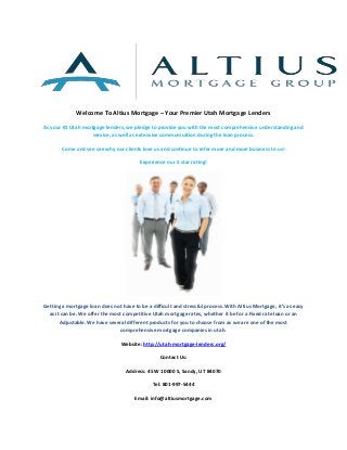 Welcome To Altius Mortgage – Your Premier Utah Mortgage Lenders
As your #1 Utah mortgage lenders, we pledge to provide you with the most comprehensive understanding and
service, as well as extensive communication during the loan process.
Come and see see why our clients love us and continue to refer more and more business to us!
Experience our 5 star rating!

Getting a mortgage loan does not have to be a difficult and stressful process. With Altius Mortgage, it’s as easy
as it can be. We offer the most competitive Utah mortgage rates, whether it be for a Fixed rate loan or an
Adjustable. We have several different products for you to choose from as we are one of the most
comprehensive mortgage companies in utah.
Website: http://utah-mortgage-lenders.org/
Contact Us:
Address: 45 W 10000 S, Sandy, UT 84070
Tel: 801-997-5444
Email: info@altiusmortgage.com

 