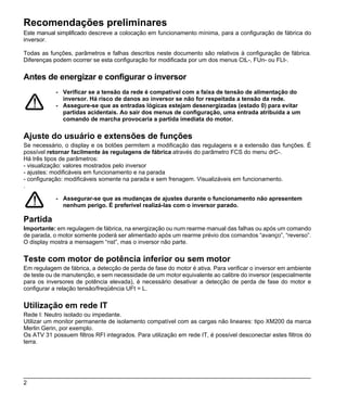 Recomendações preliminares
Este manual simplificado descreve a colocação em funcionamento mínima, para a configuração de fábrica do
inversor.

Todas as funções, parâmetros e falhas descritos neste documento são relativos à configuração de fábrica.
Diferenças podem ocorrer se esta configuração for modificada por um dos menus CtL-, FUn- ou FLt-.

Antes de energizar e configurar o inversor
            - Verificar se a tensão da rede é compatível com a faixa de tensão de alimentação do
              inversor. Há risco de danos ao inversor se não for respeitada a tensão da rede.
            - Assegure-se que as entradas lógicas estejam desenergizadas (estado 0) para evitar
              partidas acidentais. Ao sair dos menus de configuração, uma entrada atribuída a um
              comando de marcha provocaria a partida imediata do motor.

Ajuste do usuário e extensões de funções
Se necessário, o display e os botões permitem a modificação das regulagens e a extensão das funções. É
possível retornar facilmente às regulagens de fábrica através do parâmetro FCS do menu drC-.
Há três tipos de parâmetros:
- visualização: valores mostrados pelo inversor
- ajustes: modificáveis em funcionamento e na parada
- configuração: modificáveis somente na parada e sem frenagem. Visualizáveis em funcionamento.
.

            - Assegurar-se que as mudanças de ajustes durante o funcionamento não apresentem
              nenhum perigo. É preferível realizá-las com o inversor parado.

Partida
Importante: em regulagem de fábrica, na energização ou num rearme manual das falhas ou após um comando
de parada, o motor somente poderá ser alimentado após um rearme prévio dos comandos “avanço”, “reverso”.
O display mostra a mensagem “nst”, mas o inversor não parte.

Teste com motor de potência inferior ou sem motor
Em regulagem de fábrica, a detecção de perda de fase do motor é ativa. Para verificar o inversor em ambiente
de teste ou de manutenção, e sem necessidade de um motor equivalente ao calibre do inversor (especialmente
para os inversores de potência elevada), é necessário desativar a detecção de perda de fase do motor e
configurar a relação tensão/freqüência UFt = L.

Utilização em rede IT
Rede I: Neutro isolado ou impedante.
Utilizar um monitor permanente de isolamento compatível com as cargas não lineares: tipo XM200 da marca
Merlin Gerin, por exemplo.
Os ATV 31 possuem filtros RFI integrados. Para utilização em rede IT, é possível desconectar estes filtros do
terra.




2
 