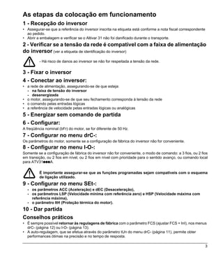 As etapas da colocação em funcionamento
1 - Recepção do inversor
• Assegurar-se que a referência do inversor inscrita na etiqueta está conforme a nota fiscal correspondente
  ao pedido.
• Abrir a embalagem e verificar se o Altivar 31 não foi danificado durante o transporte.
2 - Verificar se a tensão da rede é compatível com a faixa de alimentação
do inversor (ver a etiqueta de identificação do inversor)
         - Há risco de danos ao inversor se não for respeitada a tensão da rede.


3 - Fixar o inversor
4 - Conectar ao inversor:
• a rede de alimentação, assegurando-se de que esteja:
  - na faixa de tensão do inversor
  - desenergizada
• o motor, assegurando-se de que seu fechamento corresponda à tensão da rede
• o comando pelas entradas lógicas
• a referência de velocidade pelas entradas lógicas ou analógicas
5 - Energizar sem comando de partida
6 - Configurar:
A freqüência nominal (bFr) do motor, se for diferente de 50 Hz.
7 - Configurar no menu drC-:
Os parâmetros do motor, somente se a configuração de fábrica do inversor não for conveniente.
8 - Configurar no menu I-O-:
Somente se a configuração de fábrica do inversor não for conveniente, o modo de comando: a 3 fios, ou 2 fios
em transição, ou 2 fios em nível, ou 2 fios em nível com prioridade para o sentido avanço, ou comando local
para ATV31pppA.

         É importante assegurar-se que as funções programadas sejam compatíveis com o esquema
         de ligação utilizado.
9 - Configurar no menu SEt-:
  - os parâmetros ACC (Aceleração) e dEC (Desaceleração),
  - os parâmetros LSP (Velocidade mínima com referência zero) e HSP (Velocidade máxima com
    referência máxima),
  - o parâmetro ItH (Proteção térmica do motor).
10 - Dar partida
Conselhos práticos
• É sempre possível retornar às regulagens de fábrica com o parâmetro FCS (ajustar FCS = InI), nos menus
  drC- (página 12) ou I-O- (página 13).
• A auto-regulagem, que se efetua através do parâmetro tUn do menu drC- (página 11), permite obter
  performances ótimas na precisão e no tempo de resposta.

                                                                                                              3
 