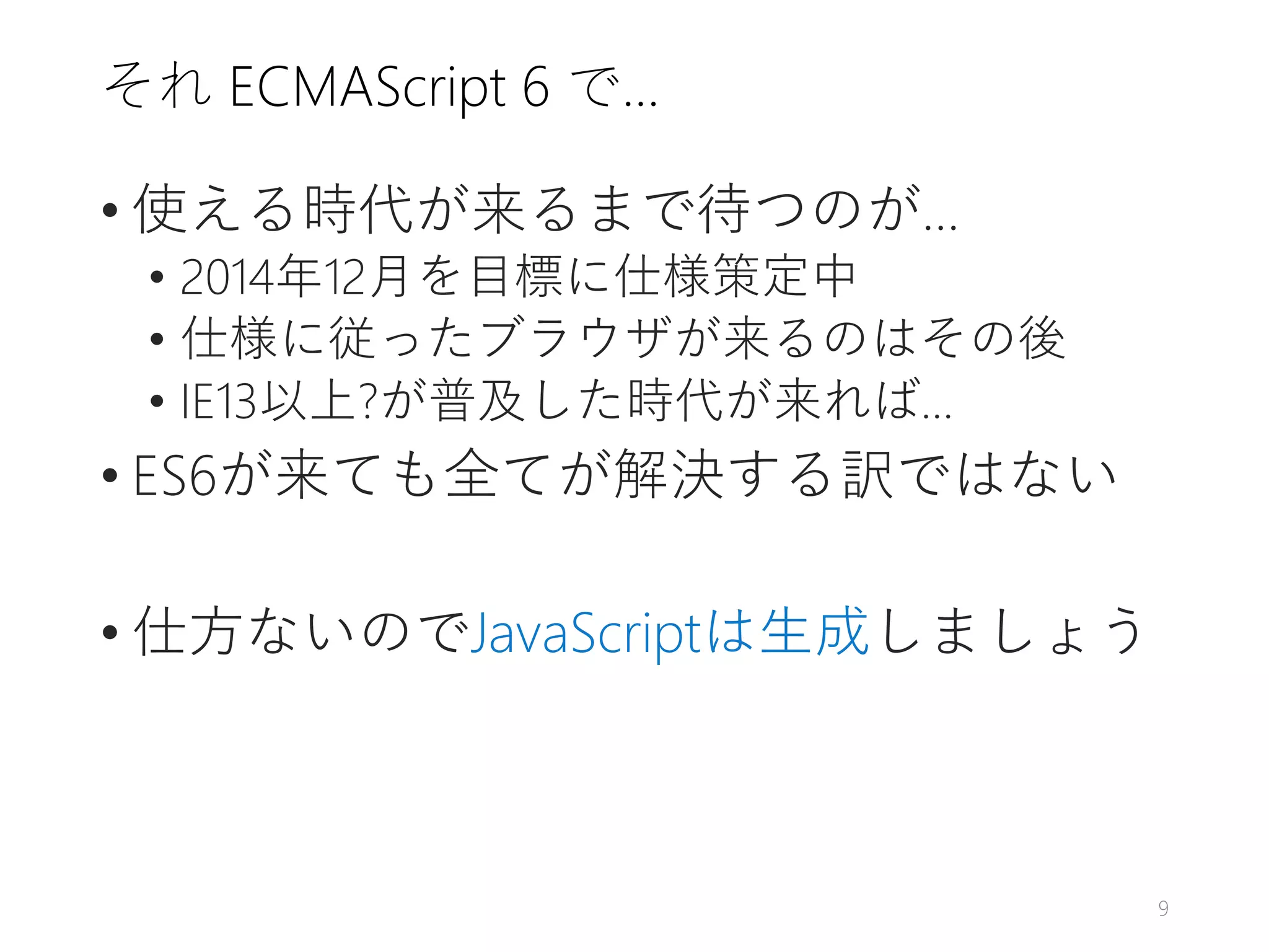 それ ECMAScript 6 で…
• 使える時代が来るまで待つのが…
• 2014年12月を目標に仕様策定中
• 仕様に従ったブラウザが来るのはその後
• IE13以上?が普及した時代が来れば…
• ES6が来ても全てが解決する訳ではない
• 仕方ないのでJavaScriptは生成しましょう
9
 