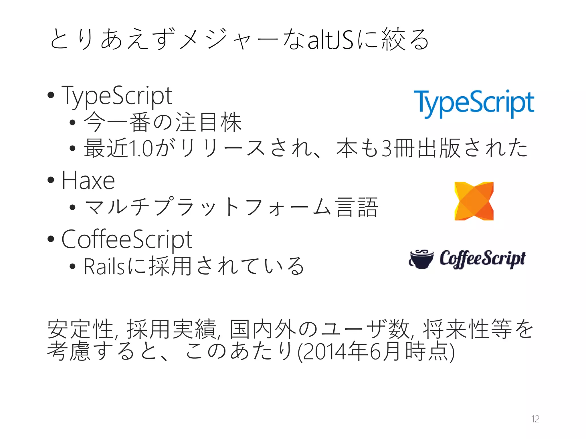とりあえずメジャーなaltJSに絞る
• TypeScript
• 今一番の注目株
• 最近1.0がリリースされ、本も3冊出版された
• Haxe
• マルチプラットフォーム言語
• CoffeeScript
• Railsに採用されている
安定性, 採用実績, 国内外のユーザ数, 将来性等を
考慮すると、このあたり(2014年6月時点)
12
 