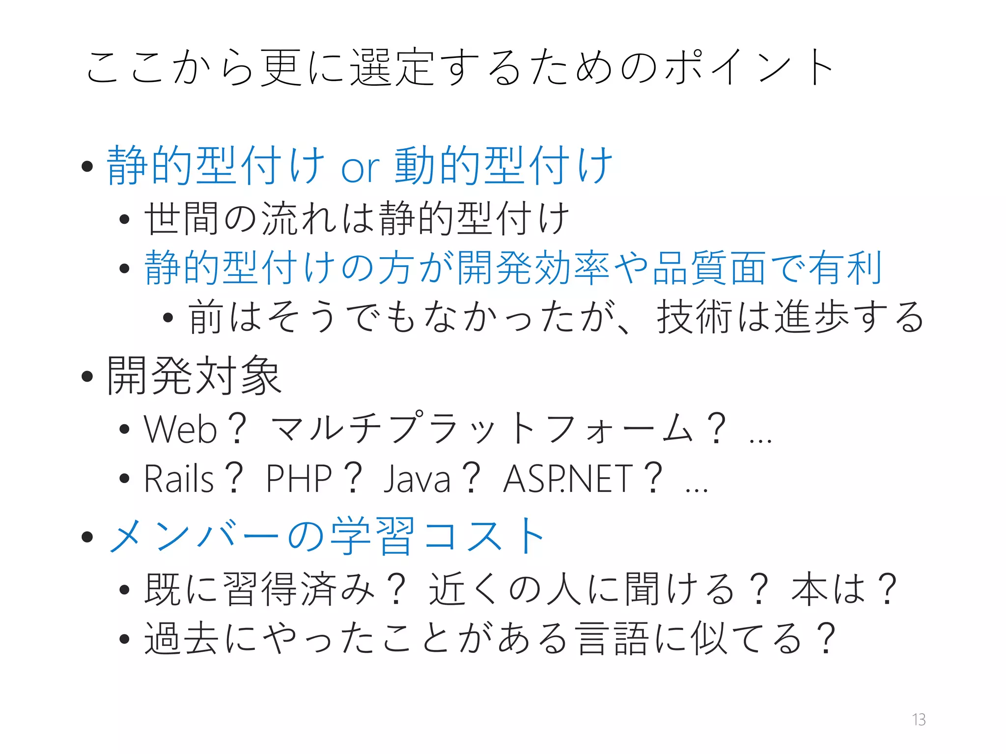 ここから更に選定するためのポイント
• 静的型付け or 動的型付け
• 世間の流れは静的型付け
• 静的型付けの方が開発効率や品質面で有利
• 前はそうでもなかったが、技術は進歩する
• 開発対象
• Web？ マルチプラットフォーム？ …
• Rails？ PHP？ Java？ ASP.NET？ …
• メンバーの学習コスト
• 既に習得済み？ 近くの人に聞ける？ 本は？
• 過去にやったことがある言語に似てる？
13
 