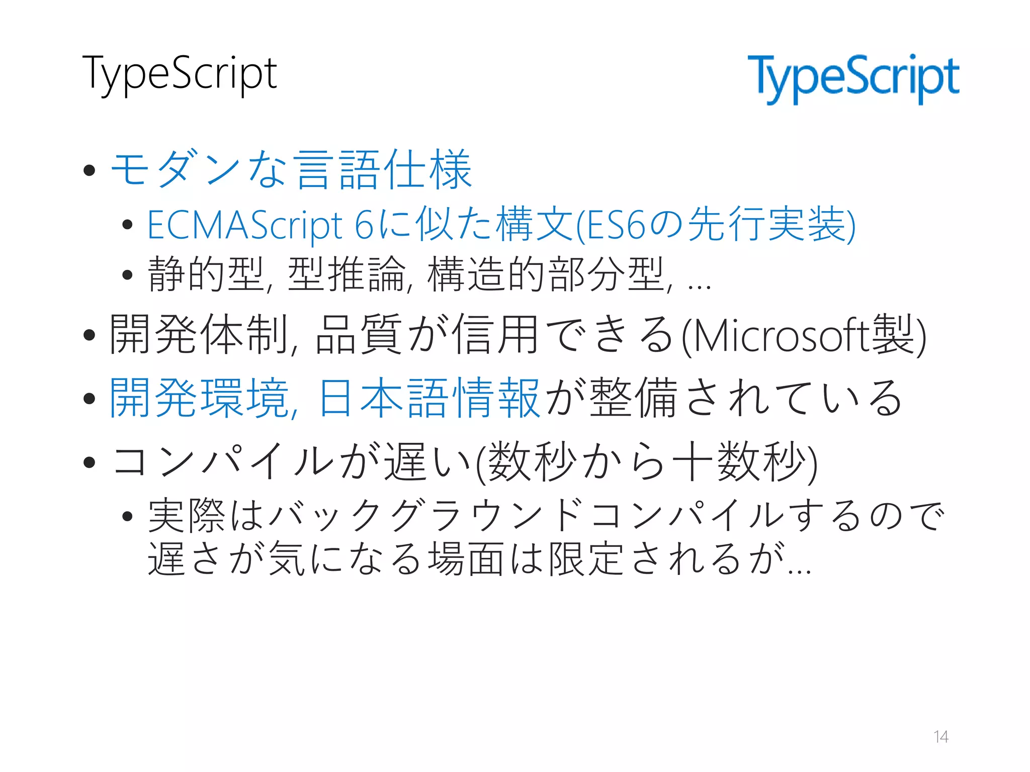 TypeScript
• モダンな言語仕様
• ECMAScript 6に似た構文(ES6の先行実装)
• 静的型, 型推論, 構造的部分型, …
• 開発体制, 品質が信用できる(Microsoft製)
• 開発環境, 日本語情報が整備されている
• コンパイルが遅い(数秒から十数秒)
• 実際はバックグラウンドコンパイルするので
遅さが気になる場面は限定されるが…
14
 