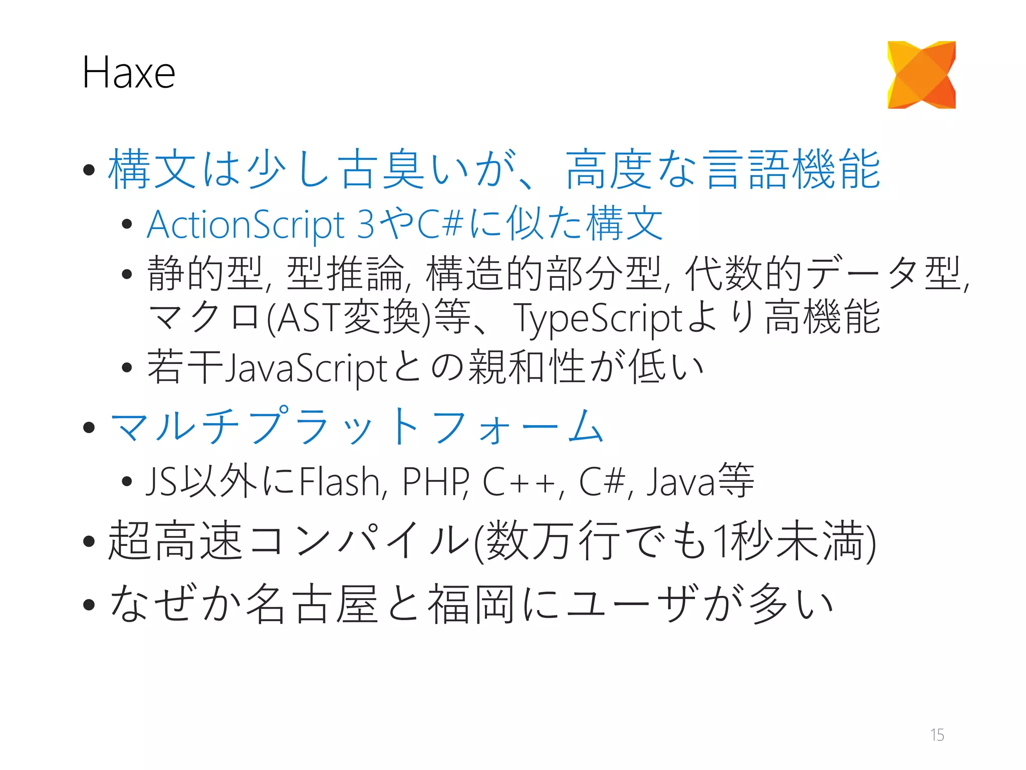 Haxe
• 構文は少し古臭いが、高度な言語機能
• ActionScript 3やC#に似た構文
• 静的型, 型推論, 構造的部分型, 代数的データ型,
マクロ(AST変換)等、TypeScriptより高機能
• 若干JavaScriptとの親和性が低い
• マルチプラットフォーム
• JS以外にFlash, PHP, C++, C#, Java等
• 超高速コンパイル(数万行でも1秒未満)
• なぜか名古屋と福岡にユーザが多い
15
 