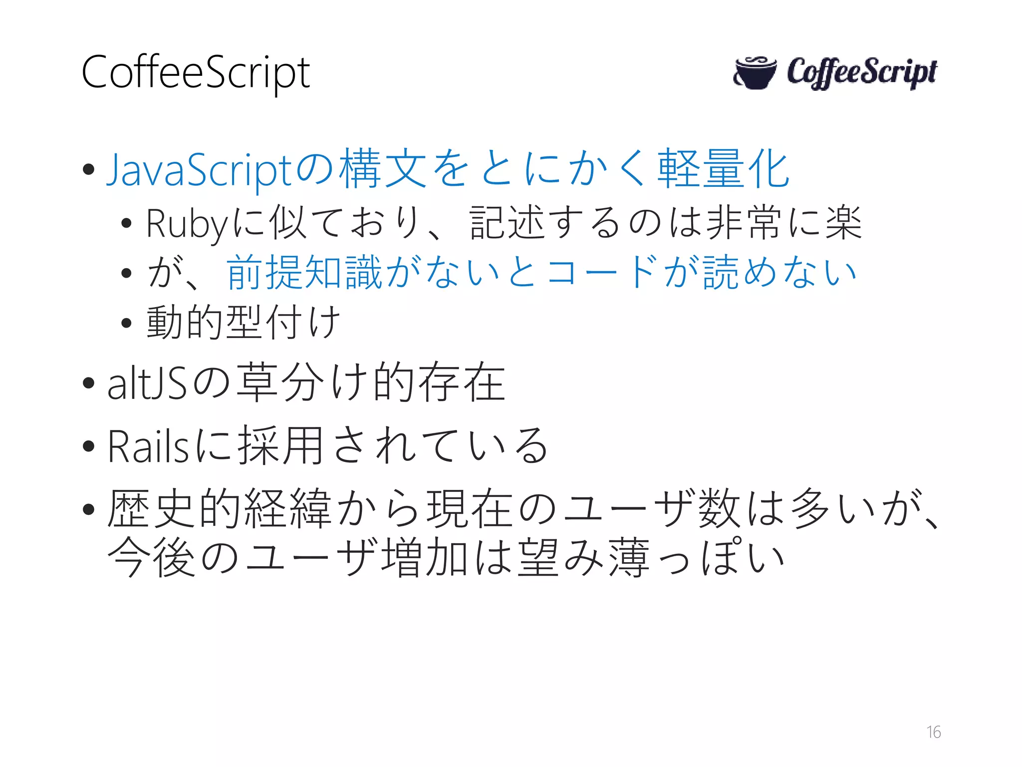 CoffeeScript
• JavaScriptの構文をとにかく軽量化
• Rubyに似ており、記述するのは非常に楽
• が、前提知識がないとコードが読めない
• 動的型付け
• altJSの草分け的存在
• Railsに採用されている
• 歴史的経緯から現在のユーザ数は多いが、
今後のユーザ増加は望み薄っぽい
16
 