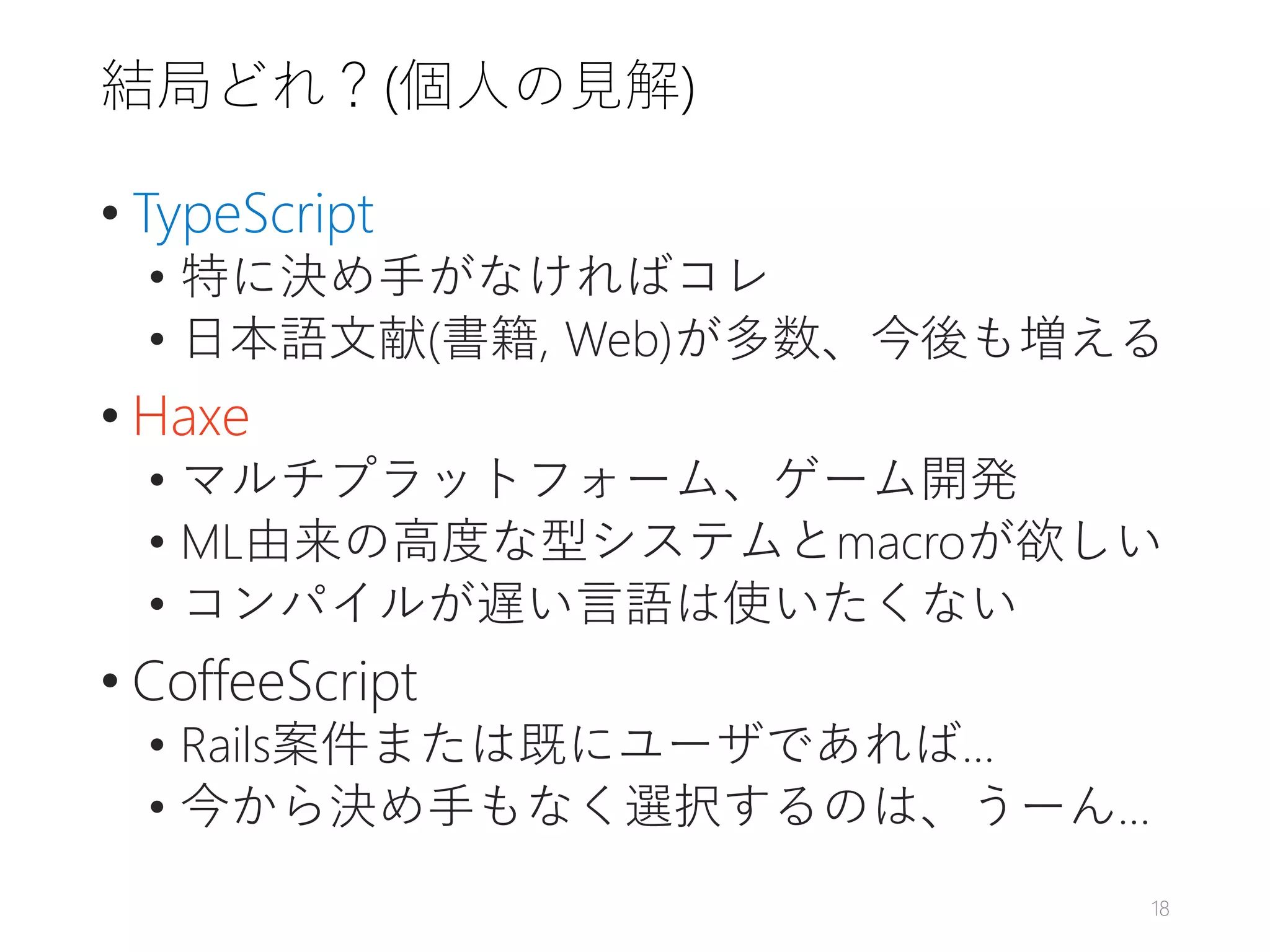 結局どれ？(個人の見解)
• TypeScript
• 特に決め手がなければコレ
• 日本語文献(書籍, Web)が多数、今後も増える
• Haxe
• マルチプラットフォーム、ゲーム開発
• ML由来の高度な型システムとmacroが欲しい
• コンパイルが遅い言語は使いたくない
• CoffeeScript
• Rails案件または既にユーザであれば…
• 今から決め手もなく選択するのは、うーん…
18
 
