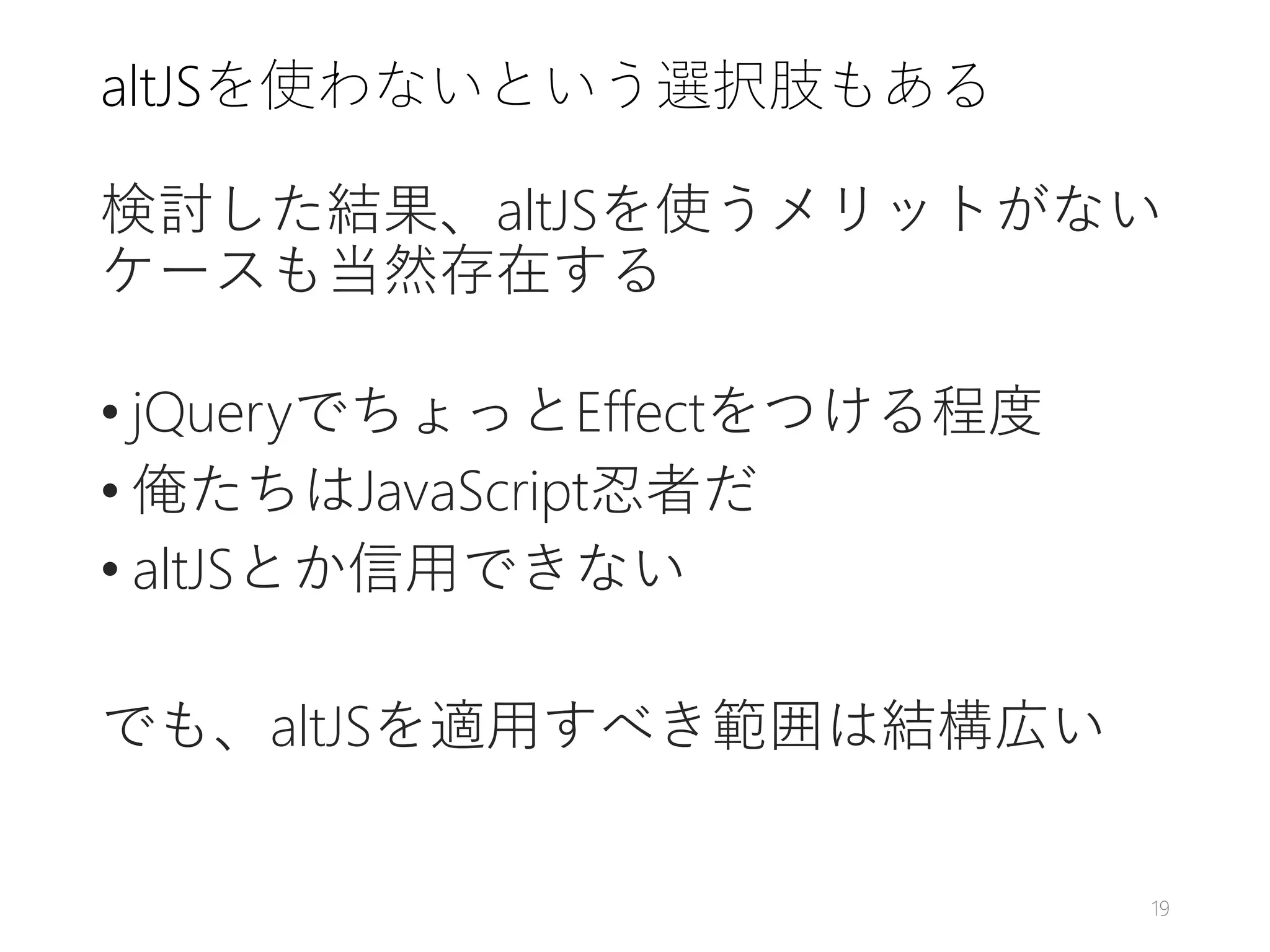 altJSを使わないという選択肢もある
検討した結果、altJSを使うメリットがない
ケースも当然存在する
• jQueryでちょっとEffectをつける程度
• 俺たちはJavaScript忍者だ
• altJSとか信用できない
でも、altJSを適用すべき範囲は結構広い
19
 