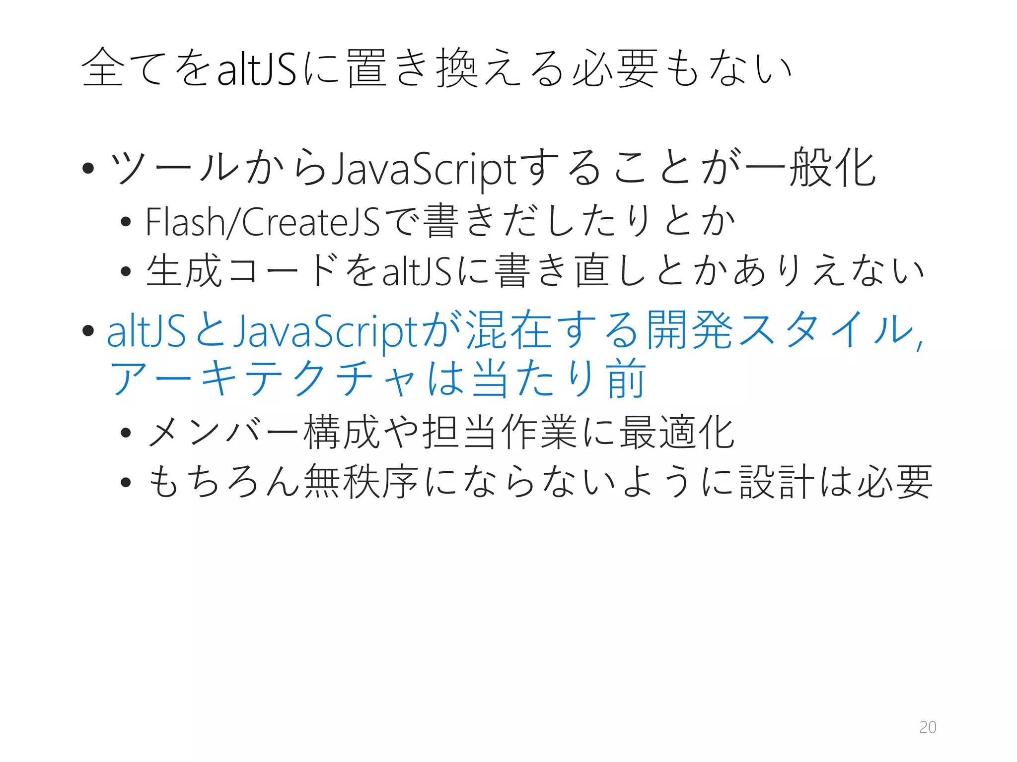 全てをaltJSに置き換える必要もない
• ツールからJavaScriptすることが一般化
• Flash/CreateJSで書きだしたりとか
• 生成コードをaltJSに書き直しとかありえない
• altJSとJavaScriptが混在する開発スタイル,
アーキテクチャは当たり前
• メンバー構成や担当作業に最適化
• もちろん無秩序にならないように設計は必要
20
 