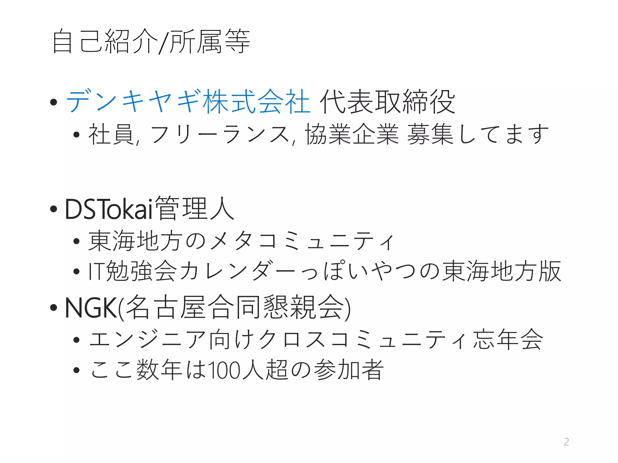 自己紹介/所属等
• デンキヤギ株式会社 代表取締役
• 社員, フリーランス, 協業企業 募集してます
• DSTokai管理人
• 東海地方のメタコミュニティ
• IT勉強会カレンダーっぽいやつの東海地方版
• NGK(名古屋合同懇親会)
• エンジニア向けクロスコミュニティ忘年会
• ここ数年は100人超の参加者
2
 