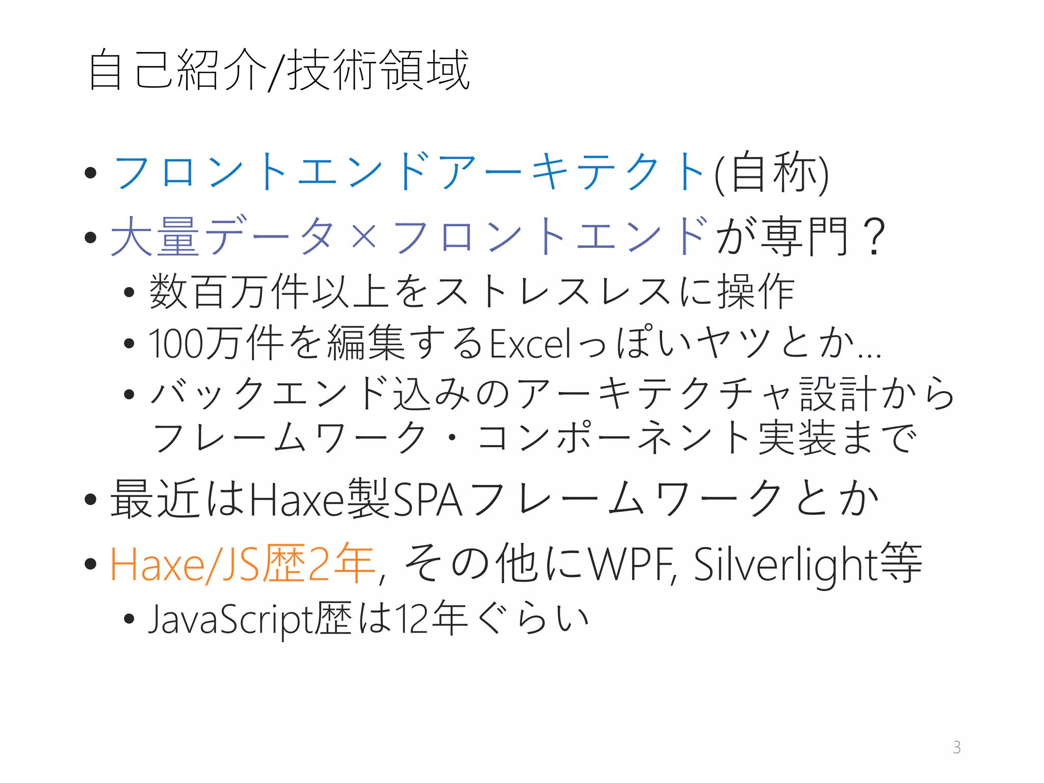 自己紹介/技術領域
• フロントエンドアーキテクト(自称)
• 大量データ×フロントエンドが専門？
• 数百万件以上をストレスレスに操作
• 100万件を編集するExcelっぽいヤツとか…
• バックエンド込みのアーキテクチャ設計から
フレームワーク・コンポーネント実装まで
• 最近はHaxe製SPAフレームワークとか
• Haxe/JS歴2年, その他にWPF, Silverlight等
• JavaScript歴は12年ぐらい
3
 