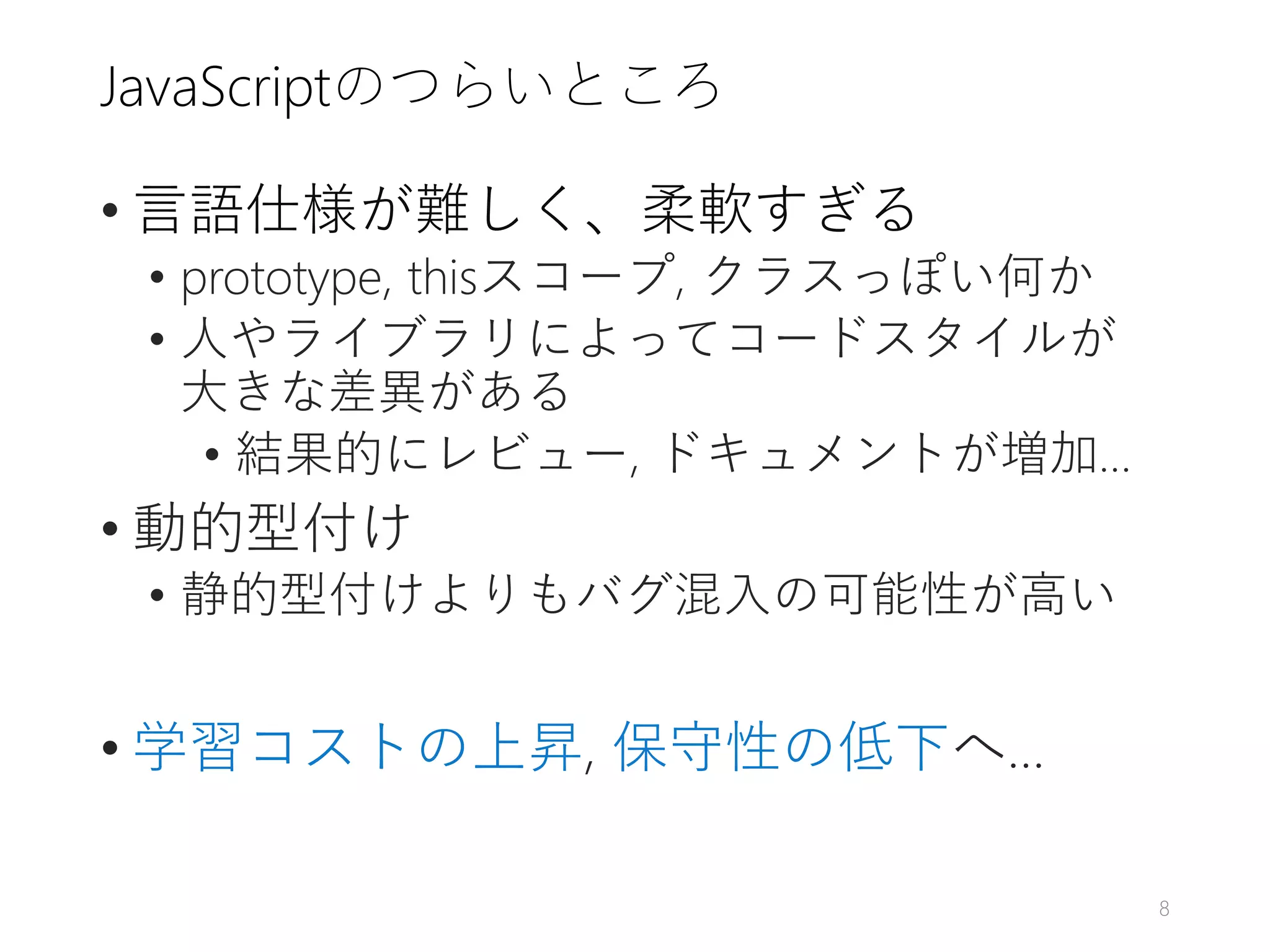 JavaScriptのつらいところ
• 言語仕様が難しく、柔軟すぎる
• prototype, thisスコープ, クラスっぽい何か
• 人やライブラリによってコードスタイルが
大きな差異がある
• 結果的にレビュー, ドキュメントが増加…
• 動的型付け
• 静的型付けよりもバグ混入の可能性が高い
• 学習コストの上昇, 保守性の低下へ…
8
 