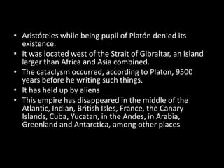 • Aristóteles while being pupil of Platón denied its
  existence.
• It was located west of the Strait of Gibraltar, an island
  larger than Africa and Asia combined.
• The cataclysm occurred, according to Platon, 9500
  years before he writing such things.
• It has held up by aliens
• This empire has disappeared in the middle of the
  Atlantic, Indian, British Isles, France, the Canary
  Islands, Cuba, Yucatan, in the Andes, in Arabia,
  Greenland and Antarctica, among other places
 