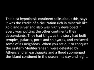 The best hypothesis continent talks about this, says
it was the cradle of a civilization rich in minerals like
gold and silver and also was highly developed in
every way, putting the other continents their
descendants. They had kings, as the story had built
temples, palaces, ports and shipyards, and enslaved
some of its neighbors. When you set out to conquer
the eastern Mediterranean, were defeated by
Athens and an earthquake and a flood submerged
the island continent in the ocean in a day and night.
 