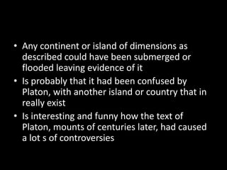 • Any continent or island of dimensions as
  described could have been submerged or
  flooded leaving evidence of it
• Is probably that it had been confused by
  Platon, with another island or country that in
  really exist
• Is interesting and funny how the text of
  Platon, mounts of centuries later, had caused
  a lot s of controversies
 