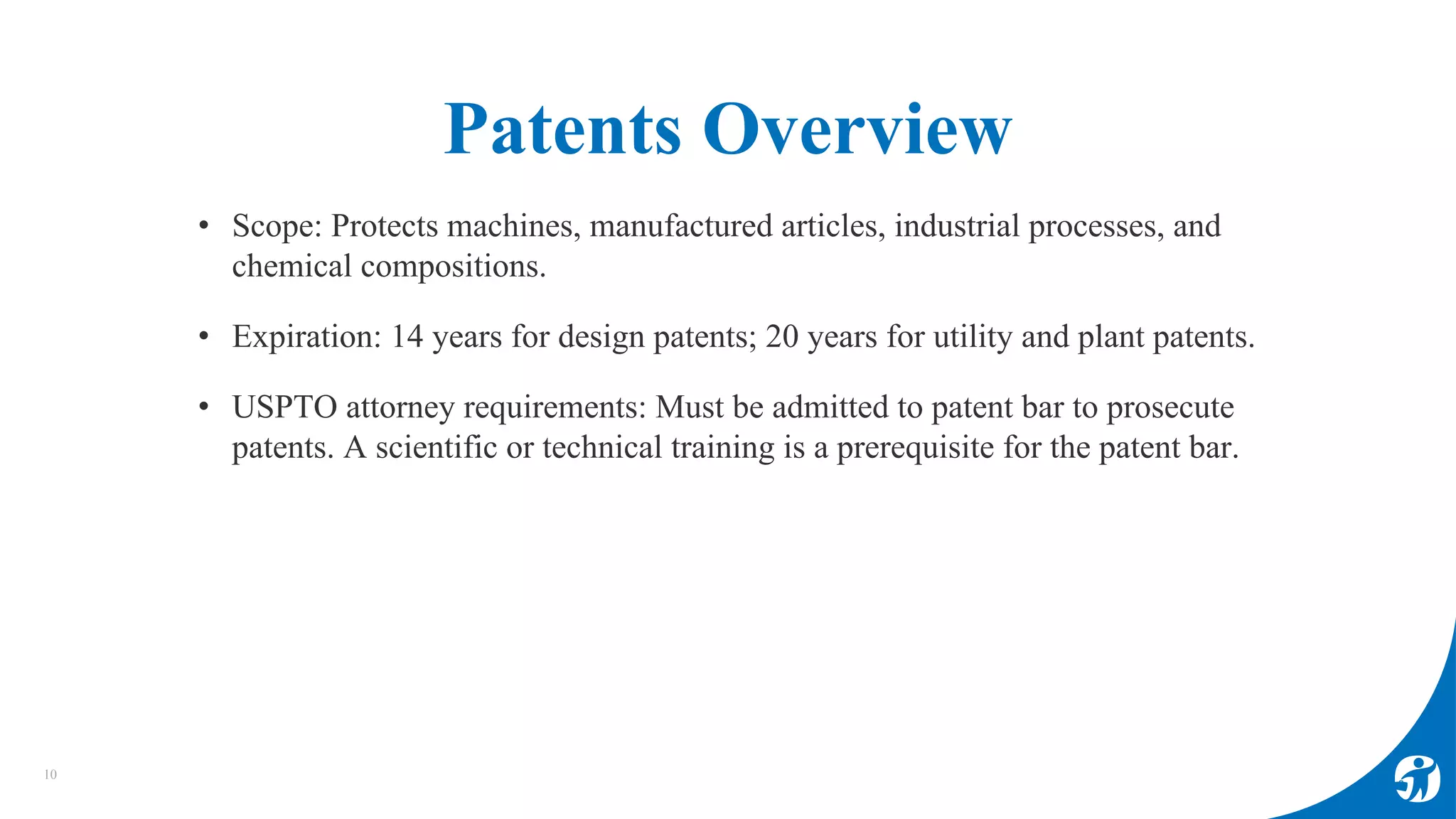 Patents Overview
• Scope: Protects machines, manufactured articles, industrial processes, and
chemical compositions.
• Expiration: 14 years for design patents; 20 years for utility and plant patents.
• USPTO attorney requirements: Must be admitted to patent bar to prosecute
patents. A scientific or technical training is a prerequisite for the patent bar.
10
 