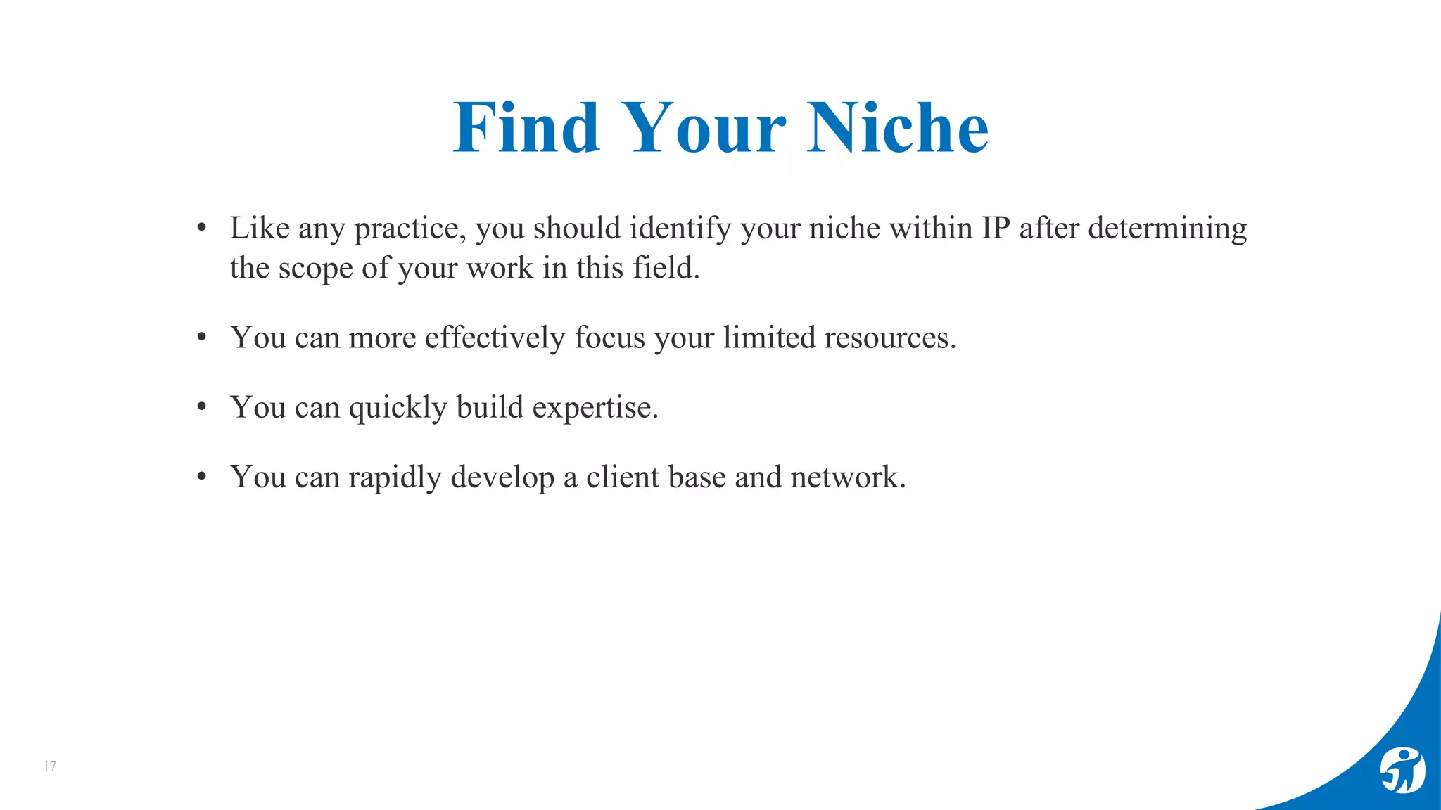 Find Your Niche
17
• Like any practice, you should identify your niche within IP after determining
the scope of your work in this field.
• You can more effectively focus your limited resources.
• You can quickly build expertise.
• You can rapidly develop a client base and network.
 