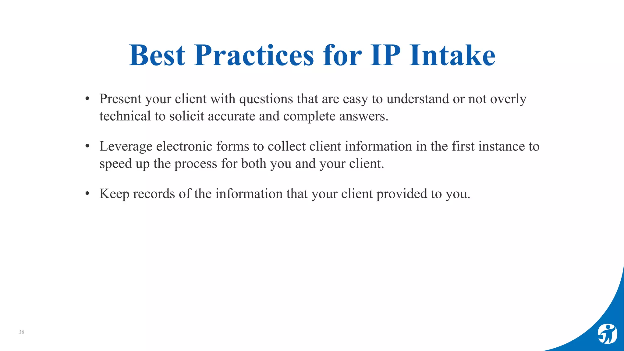 Best Practices for IP Intake
38
• Present your client with questions that are easy to understand or not overly
technical to solicit accurate and complete answers.
• Leverage electronic forms to collect client information in the first instance to
speed up the process for both you and your client.
• Keep records of the information that your client provided to you.
 