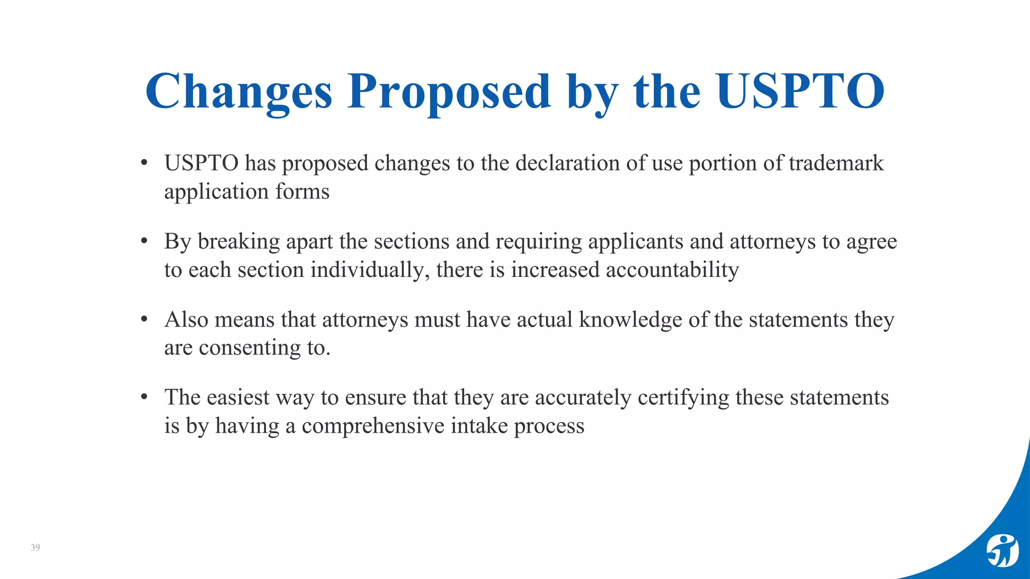 Changes Proposed by the USPTO
39
• USPTO has proposed changes to the declaration of use portion of trademark
application forms
• By breaking apart the sections and requiring applicants and attorneys to agree
to each section individually, there is increased accountability
• Also means that attorneys must have actual knowledge of the statements they
are consenting to.
• The easiest way to ensure that they are accurately certifying these statements
is by having a comprehensive intake process
 