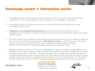 Knowledge worker ≠ Information worker

•   Knowledge worker, a term coined by Peter Drucker in 1959, is one who works primarily with
    information or one who develops and uses knowledge in the workplace. (wikipedia)

•   A knowledge worker is anyone who works for a living at the tasks of developing or using
    knowledge. (whatis.com)

•   employee in knowledge-based industry: somebody working in an industry such as
    management consultancy or computer programming that produces information rather than goods
    (MSN Encarta)

•   This new world of work reflects an information-intensive business world, and a natural outcome of
    this is the rise of what Microsoft calls the «information worker» —those who work every day to
    analyze, report on, and share this information. (Microsoft’s People-Ready Strategy,
    http://www.microsoft.com/ business/peopleready/overview/strategy.mspx)

•   Networked person is always on the move, juggling with a laptop computer, a mobile phone and a
    BlackBerry for e-mails, keeping in electronic touch with people he (and increasingly she) no longer
    regularly bumps into in a corridor. … Networked person, by contrast, takes decisions all the time,
    guided by the knowledge base she has access to, the corporate culture she has embraced, and the
    colleagues with whom she is constantly communicating. (“The New Organisation,” The Economist,
    January 2006, http://www.microsoft.com/business/peopleready/news/economist/neworg.mspx




                                        IT Optimization Consulting                                    10
 