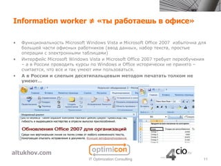 Information worker ≠ «ты работаешь в офисе»

•   Функциональность Microsoft Windows Vista и Microsoft Office 2007 избыточна для
    большей части офисных работников (ввод данных, набор текста, простые
    операции с электронными таблицами)
•   Интерфейс Microsoft Windows Vista и Microsoft Office 2007 требует переобучения
    – а в России проводить курсы по Windows и Office исторически не принято –
    считается, что все и так умеют ими пользоваться.
•   А в России и слепым десятипальцевым методом печатать толком не
    умеют…




                                IT Optimization Consulting                      11
 