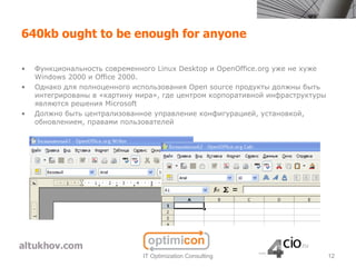 640kb ought to be enough for anyone

•   Функциональность современного Linux Desktop и OpenOffice.org уже не хуже
    Windows 2000 и Office 2000.
•   Однако для полноценного использования Open source продукты должны быть
    интегрированы в «картину мира», где центром корпоративной инфраструктуры
    являются решения Microsoft
•   Должно быть централизованное управление конфигурацией, установкой,
    обновлением, правами пользователей




                              IT Optimization Consulting                       12
 