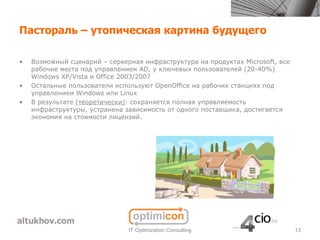 Пастораль – утопическая картина будущего

•   Возможный сценарий – серверная инфраструктура на продуктах Microsoft, все
    рабочие места под управлением AD, у ключевых пользователей (20-40%)
    Windows XP/Vista и Office 2003/2007
•   Остальные пользователи используют OpenOffice на рабочих станциях под
    управлением Windows или Linux
•   В результате (теоретически): сохраняется полная управляемость
    инфраструктуры, устранена зависимость от одного поставщика, достигается
    экономия на стоимости лицензий.




                               IT Optimization Consulting                       13
 