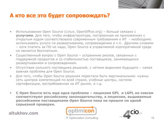 А кто все это будет сопровождать?

•   Использование Open Source (Linux, OpenOffice.org) – больше связано с
    услугами. Для того, чтобы инфраструктура, построенная на приложениях с
    открытым кодом соответствовала современным требованиям к ИТ - необходимо
    использовать услуги по развертыванию, сопровождению и т.п. Другими словами
    – хотя платить за ПО не надо, Open Source в управляемой корпоративной среде
    не является бесплатным.
•   Существенный вопрос с Open Source – устранение рисков, связанных с
    поддержкой продуктов и со стабильностью поставщиков, занимающихся
    развертыванием и сопровождением.
•   Отсутствие сильного поставщика решений, с четким видением будущего – самая
    важная проблема для Open Source.
•   Для того, чтобы Open Source решения перестали быть маргинальными: нужны
    сеть центров компетенций по всей стране, учебные центры, система
    сертификации, востребованная на ИТ рынке, и т.д.

•   С Open Source есть еще одна проблема – лицензии GPL и LGPL не совсем
    соответствуют российскому законодательству, а лицензии, выдаваемые
    российскими поставщиками Open Source пока не прошли ни одной
    серьезной проверки.



                               IT Optimization Consulting                    16
 