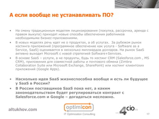 А если вообще не устанавливать ПО?

•   На смену традиционным моделям лицензирования (покупка, рассрочка, аренда с
    правом выкупа) приходят новые способы обеспечения работников
    необходимыми бизнес-приложениями.
•   В новых моделях речь идет не о продуктах, а об услугах. За рубежом рынок
    хостинга приложений (программное обеспечение как услуга - Software as a
    Service, SaaS) оценивается в несколько миллиардов долларов. На рынок SaaS
    активно выходит Microsoft с новой стратегией Software+Services.
•   В основе SaaS – услуги, а не продукты, будь то хостинг CRM (Salesforce.com , MS
    CRM), приложения для совместной работы и почтового обмена (Zimbra
    Collaboration Suite или Microsoft Exchange, SharePoint) или хостинг клиентских
    приложений (Google Apps).


•   Насколько идея SaaS жизнеспособна вообще и есть ли будущее
    у SaaS в России?
•   В России поставщиков SaaS пока нет, а каким
    законодательством будет регулироваться контракт с
    Salesforce.com и Google – догадаться несложно.



                                IT Optimization Consulting                       17
 