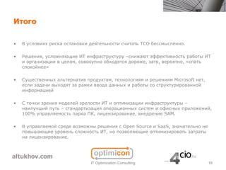 Итого

•   В условиях риска остановки деятельности считать TCO бессмысленно.

•   Решения, усложняющие ИТ инфраструктуру –снижают эффективность работы ИТ
    и организации в целом, совокупно обходятся дороже, зато, вероятно, «спать
    спокойнее»

•   Существенных альтернатив продуктам, технологиям и решениям Microsoft нет,
    если задачи выходят за рамки ввода данных и работы со структурированной
    информацией

•   С точки зрения моделей зрелости ИТ и оптимизации инфраструктуры –
    наилучший путь – стандартизация операционных систем и офисных приложений,
    100% управляемость парка ПК, лицензирование, внедрение SAM.

•   В управляемой среде возможны решения с Open Source и SaaS, значительно не
    повышающие уровень сложность ИТ, но позволяющие оптимизировать затраты
    на лицензирование.




                               IT Optimization Consulting                       18
 