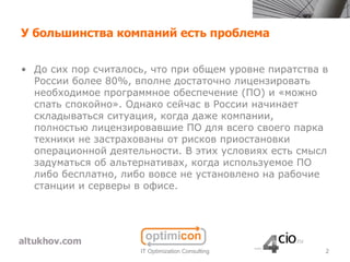 У большинства компаний есть проблема


• До сих пор считалось, что при общем уровне пиратства в
  России более 80%, вполне достаточно лицензировать
  необходимое программное обеспечение (ПО) и «можно
  спать спокойно». Однако сейчас в России начинает
  складываться ситуация, когда даже компании,
  полностью лицензировавшие ПО для всего своего парка
  техники не застрахованы от рисков приостановки
  операционной деятельности. В этих условиях есть смысл
  задуматься об альтернативах, когда используемое ПО
  либо бесплатно, либо вовсе не установлено на рабочие
  станции и серверы в офисе.




                     IT Optimization Consulting        2
 