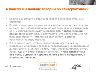 А почему мы вообще говорим об альтернативах?

• Борьба с пиратами в России приобрела довольно странный
  характер
• Борьба с пиратами переместилась в офисы малого и среднего
  бизнеса, где работа компании может быть парализована, если
  на 1-2 компьютерах будет выявлено ПО, подозрительно
  похожее на пиратское. В результате чего компьютеры могут
  быть (как минимум) изъяты на экспертизу, а бизнес
  остановлен на пару месяцев.
• И это вместо того, чтобы сосредоточить все усилия на
  выявлении и закрытии заводов, производящих контрафактные
  диски миллионами, или на том, чтобы наконец исчезли с улиц
  лотки, где эти диски продают сотнями… И без экспертизы
  все ясно, а диски в переходах все равно продаются, а
  заводы их печатают…



                       IT Optimization Consulting              3
 