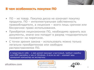 В чем особенность покупки ПО


• ПО – не товар. Покупка диска не означает покупку
  продукта. ПО – интеллектуальная собственность
  правообладателя, а лицензия – всего лишь срочное или
  бессрочное право использования.
• Приобретая лицензионное ПО, необходимо хранить все
  документы, иначе оно попадет в разряд «подозрительно
  похожего» на пиратское.
• С точки зрения закона - использовать можно только
  легально приобретенное или свободно
  распространяемое ПО.
   А представьте себе – к вам домой приходит участковый, требует коробку
   или OEM наклейку и чек от Windows. А если их нет – изымает ваш
   домашний компьютер на экспертизу.




                             IT Optimization Consulting                    4
 