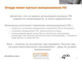 Откуда может взяться нелицензионное ПО


    Допустим, что на уровне организации основное ПО
      корректно лицензируется. А этого недостаточно.

Возможные источники появления нелицензионного ПО –
   – загрузка и установка сотрудниками пиратского ПО из Интернета,
   – установка сотрудниками ПО, принесенного из дома,
   – использование одной копии ПО на нескольких компьютерах
     (например, при закупке дополнительных компьютеров) – настроить
     надо срочно, а лицензий нет.


 Риск – изъятие на экспертизу при проверке. Рассказ про
  личную ответственность пользователя – вряд ли устроит
                       проверяющих


                         IT Optimization Consulting               5
 