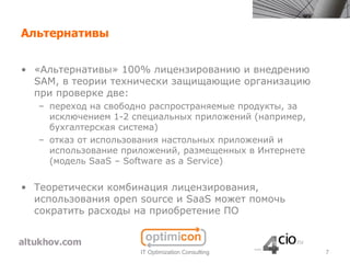 Альтернативы


• «Альтернативы» 100% лицензированию и внедрению
  SAM, в теории технически защищающие организацию
  при проверке две:
   – переход на свободно распространяемые продукты, за
     исключением 1-2 специальных приложений (например,
     бухгалтерская система)
   – отказ от использования настольных приложений и
     использование приложений, размещенных в Интернете
     (модель SaaS – Software as a Service)


• Теоретически комбинация лицензирования,
  использования open source и SaaS может помочь
  сократить расходы на приобретение ПО



                      IT Optimization Consulting         7
 