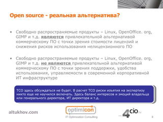 Open source - реальная альтернатива?

• Свободно распространяемые продукты – Linux, OpenOffice. org,
  GIMP и т.д. являются привлекательной альтернативой
  коммерческому ПО с точки зрения стоимости лицензий и
  снижения рисков использования нелицензионного ПО

• Свободно распространяемые продукты – Linux, OpenOffice. org,
  GIMP и т.д. не являются привлекательной альтернативой
  коммерческому ПО с точки зрения поддержки, удобства
  использования, управляемости в современной корпоративной
  ИТ инфраструктуре


  TCO здесь обсуждаться не будет. В расчет TCO риски изъятия на экспертизу
  никто еще не научился включать. Здесь баланс интересов и эмоций владельца
  или генерального директора, ИТ директора и т.д.




                             IT Optimization Consulting                       8
 