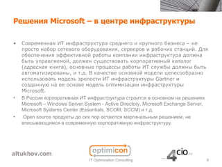 Решения Microsoft – в центре инфраструктуры

•   Современная ИТ инфраструктура среднего и крупного бизнеса – не
    просто набор сетевого оборудования, серверов и рабочих станций. Для
    обеспечения эффективной работы компании инфраструктура должна
    быть управляемой, должен существовать корпоративный каталог
    (адресная книга), основные процессы работы ИТ службы должны быть
    автоматизированы, и т.д. В качестве основной модели целесообразно
    использовать модель зрелости ИТ инфраструктуры Gartner и
    созданную на ее основе модель оптимизации инфраструктуры
    Microsoft.
•   В России корпоративная ИТ инфраструктура строится в основном на решениях
    Microsoft – Windows Server System - Active Directory, Microsoft Exchange Server,
    Microsoft Systems Center (Essentials, SCOM, SCCM) и т.д.
•    Open source продукты до сих пор остаются маргинальным решением, не
    вписывающимся в современную корпоративную инфраструктуру




                                 IT Optimization Consulting                        9
 