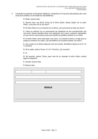 COMUNICACIÓN, ARCHIVO DE LA INFORMACIÓN Y OPERATORIA DE TECLADOS
                                                                     CICLO GESTIÓN ADMINISTRATIVA
                                                                                     GRADO MEDIO


4.   Transcribe la siguiente conversación telefónica, mantenida el 19 de junio del presente año a las
     once de la mañana, en el modelo de nota telefónica:

               R. Relair, buenos días.

               E. Buenos días, soy Elvira Torres de la firma Dublín. Deseo hablar con el señor
               Artero, ¿me pone con él, por favor?

               R. El señor Artero no se encuentra en la oficina, ¿de qué asunto se trata, por favor?

               E. Llamo en relación con un presupuesto de instalación de aire acondicionado que
               nos envió. Hemos decidido hacer una ampliación de la nave y estamos interesados
               en que vea los nuevos planos para que estudie los posibles cambios en su oferta.

               R. El señor Artero viene esta tarde a las cinco. Le comento el tema y le digo que se
               ponga en contacto con usted. ¿En qué teléfono se le puede localizar, por favor?.

               E. Voy a estar en la oficina hasta las ocho de la tarde. Mi teléfono directo es el 9-1-4-
               7-7-8-8-9-9.

               R. Se lo repito, señora Torres: 9-1-4-7-7-8-8-9-9. ¿Es correcto?.

               E. Sí.

               R. De acuerdo, señora Torres, paso nota de su mensaje al señor Artero cuando
               llegue al despacho.

               E. Gracias, buenos días.

               R. Buenos días.




                                            MENSAJE




                                         Tema 4 CAO – Pág. 11
 
