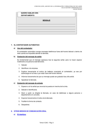 COMUNICACIÓN, ARCHIVO DE LA INFORMACIÓN Y OPERATORIA DE TECLADOS
                                                                   CICLO GESTIÓN ADMINISTRATIVA
                                                                                   GRADO MEDIO


            QUIERE HABLAR CON:
            DEPARTAMENTO:


                                             MENSAJE




7. EL CONTESTADOR AUTOMÁTICO

  a)   Uso del contestador

       El contestador automático recoge mensajes telefónicos fuera del horario laboral o dentro de
       este cuando es imposible atender la llamada.

  b)   Grabación del mensaje de salida

       Es fundamental que el mensaje aparezca tras la segunda señal, para no hacer esperar
       inútilmente a la persona está llamando.

        1. Saludar

        2. Identificar a la empresa.

        3. Explicar brevemente el motivo de hallarse conectado el contestador, ya sea por
           sobrecarga en la línea o por estar fuera del horario laboral.

        4. Informar brevemente de que su mensaje puede ser grabado tras oírla señal.

        5. Agradecer la llamada.

  c)   Grabación del mensaje de entrada

        1. Esperar a oír la señal que anuncia la puesta en marcha de la cinta.

        2. Saludar e identificarse.

        3. Decir a quién va dirigida la llamada, en caso de telefonear a alguna persona o
           departamento en concreto.

        4. Exponer brevemente el motivo de la llamada.

        5. Facilitar la forma de contacto.

        6. Despedirse.



8. OTROS MEDIOS DE COMUNICACIÓN ORAL

  a)   El interfono




                                       Tema 4 CAO – Pág. 6
 