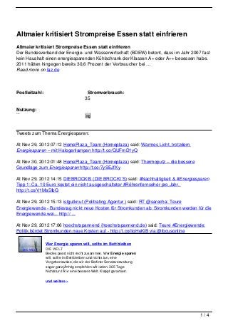 Altmaier kritisiert Strompreise Essen statt einfrieren
Altmaier kritisiert Strompreise Essen statt einfrieren
Der Bundesverband der Energie- und Wasserwirtschaft (BDEW) betont, dass im Jahr 2007 fast
kein Haushalt einen energiesparenden Kühlschrank der Klassen A+ oder A++ besessen habe.
2011 hätten hingegen bereits 30,6 Prozent der Verbraucher bei …
Read more on taz.de




Postleitzahl:                                   Stromverbrauch:
                                              35
                                              00
Nutzung:                                       k
Privat
Gewerblich
                                              W
                                              img
                                              h

Tweets zum Thema Energiesparen:

At Nov 29, 2012 07:12 HomePlaza_Team (Homeplaza) said: Warmes Licht, trotzdem
Energiesparen – mit Halogenlampen http://t.co/QUFmD1yQ

At Nov 30, 2012 01:48 HomePlaza_Team (Homeplaza) said: Thermoputz – die bessere
Grundlage zum Energiesparen http://t.co/7ySEJfXy

At Nov 29, 2012 14:15 DIEBROCKIS (DIE BROCKI´S) said: #Nachhaltigkeit & #Energiesparen
Tipp 1: Ca. 10 Euro kostet ein nicht ausgeschalteter #Röhrenfernseher pro Jahr.
http://t.co/V1Ma5IbG

At Nov 29, 2012 15:13 istgutknut (Politrating Agentur ) said: RT @sarecha: Teure
Energiewende - Bundestag nickt neue Kosten für Stromkunden ab: Stromkunden werden für die
Energiewende wei... http:// ...

At Nov 29, 2012 17:06 hoechstspannend (hoechstspannend.de) said: Teure #Energiewende:
Politik bürdet Stromkunden neue Kosten auf - http://t.co/IioHeKiB via @focusonline

                        Wer Energie sparen will, sollte im Bett bleiben
             DIE WELT   DIE WELT
                        Beides passt nicht recht zusammen. Wer Energie sparen
                        will, sollte im Bett bleiben und nichts tun, eine
                        Vorgehensweise, die wir der Berliner Senatsverwaltung
                        sogar ganzjÃ¤hrig empfehlen wÃ¼rden. 365 Tage
                        Nichtstun fÃ¼r eine bessere Welt. Klappt garantiert.

                        und weitere »




                                                                                    1/4
 