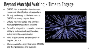 Beyond Watchful Waiting - Time to Engage
12
● ORCID has emerged as the standard
researcher identification infrastructure
● All major scholarly publishers support
ORCIDs -- many require them
● ORCID now integrated into all major
manuscript management systems
● CrossRef integration complete, provides
ability to automatically add / update
author records on publication
● Most major funders either support or
require ORCIDs
● Many universities are integrating ORCIDs
into their processes and systems
 