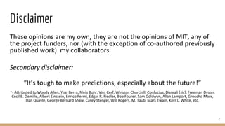 Disclaimer
These opinions are my own, they are not the opinions of MIT, any of
the project funders, nor (with the exception of co-authored previously
published work) my collaborators
Secondary disclaimer:
“It’s tough to make predictions, especially about the future!”
-- Attributed to Woody Allen, Yogi Berra, Niels Bohr, Vint Cerf, Winston Churchill, Confucius, Disreali [sic], Freeman Dyson,
Cecil B. Demille, Albert Einstein, Enrico Fermi, Edgar R. Fiedler, Bob Fourer, Sam Goldwyn, Allan Lamport, Groucho Marx,
Dan Quayle, George Bernard Shaw, Casey Stengel, Will Rogers, M. Taub, Mark Twain, Kerr L. White, etc.
2
 
