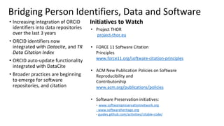 Bridging Person Identifiers, Data and Software
• Increasing integration of ORCID
identifiers into data repositories
over the last 3 years
• ORCID identifiers now
integrated with Datacite, and TR
Data Citation Index
• ORCID auto-update functionality
integrated with DataCite
• Broader practices are beginning
to emerge for software
repositories, and citation
Initiatives to Watch
• Project THOR
project-thor.eu
• FORCE 11 Software Citation
Principles
www.force11.org/software-citation-principles
• ACM New Publication Policies on Software
Reproducibility and
Contributorship
www.acm.org/publications/policies
• Software Preservation initiatives:
- www.softwarepreservationnetwork.org
- www.softwareheritage.org
- guides.github.com/activities/citable-code/
 